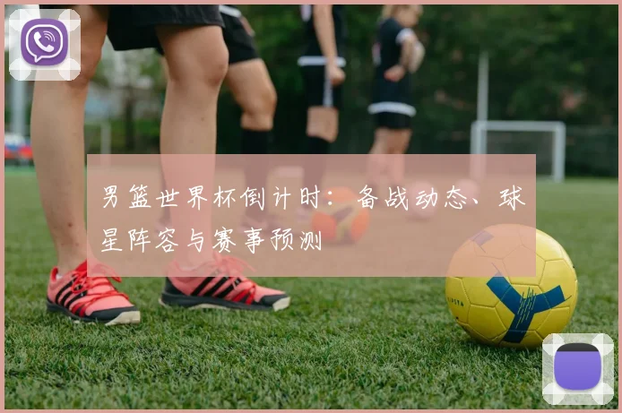 男篮世界杯倒计时：备战动态、球星阵容与赛事预测