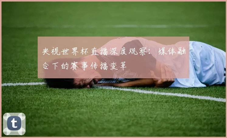 央视世界杯直播深度观察：媒体融合下的赛事传播变革