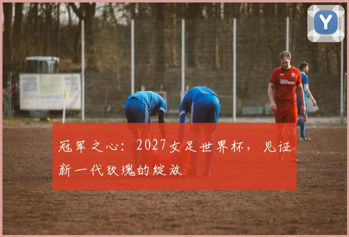 冠军之心：2027女足世界杯，见证新一代玫瑰的绽放