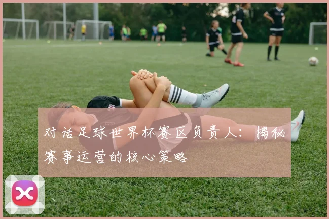对话足球世界杯赛区负责人：揭秘赛事运营的核心策略