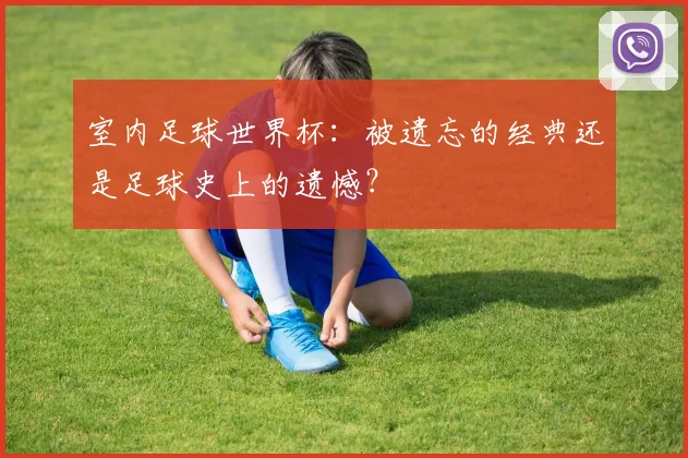 室内足球世界杯：被遗忘的经典还是足球史上的遗憾？