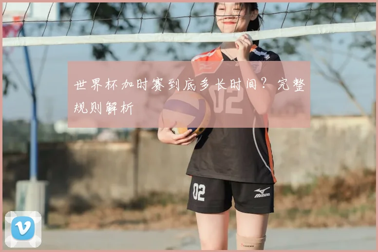世界杯加时赛到底多长时间?完整规则解析
