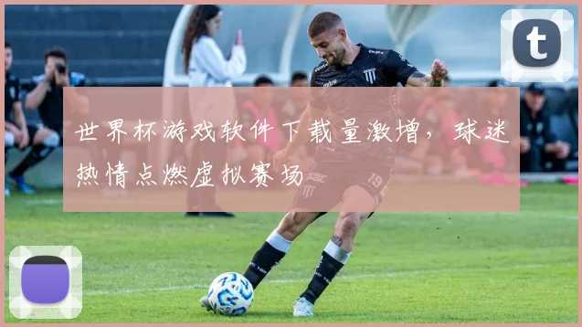 世界杯游戏软件下载量激增，球迷热情点燃虚拟赛场