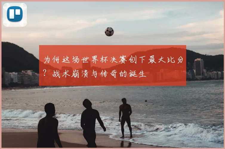 为何这场世界杯决赛创下最大比分？战术崩溃与传奇的诞生