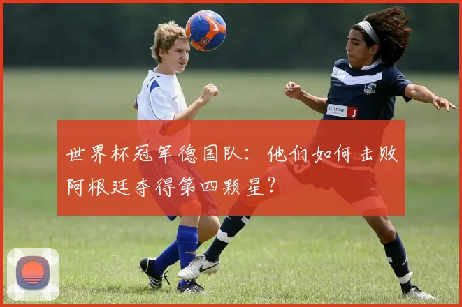 世界杯冠军德国队:他们如何击败阿根廷夺得第四颗星?