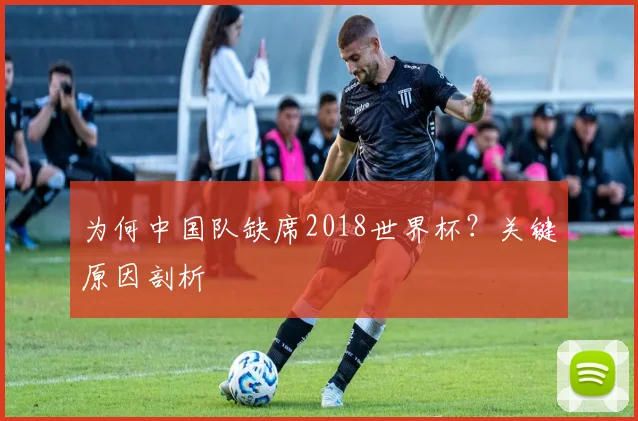 为何中国队缺席2018世界杯?关键原因剖析