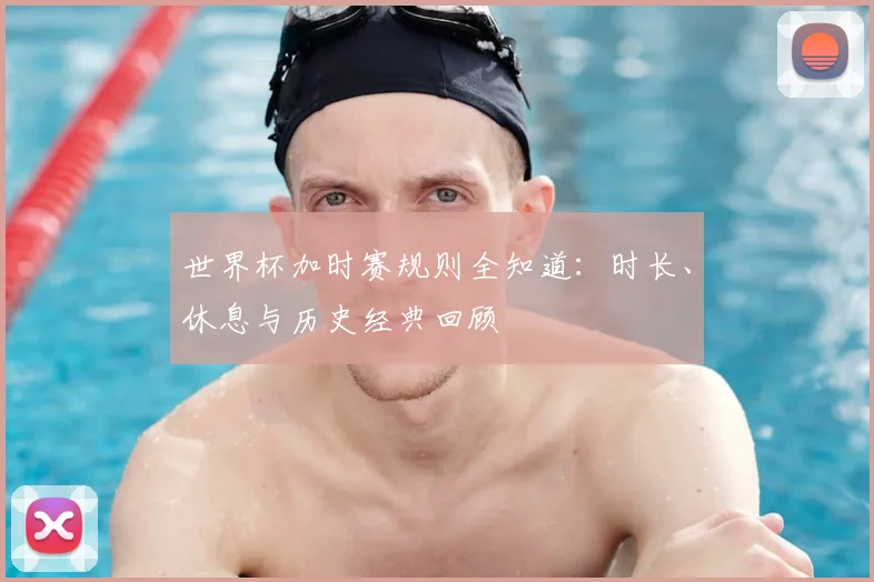 世界杯加时赛规则全知道：时长、休息与历史经典回顾