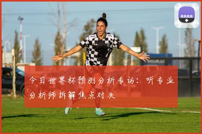 今日世界杯预测分析专访：听专业分析师拆解焦点对决