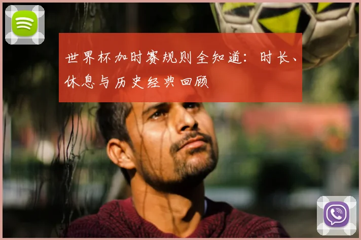 世界杯加时赛规则全知道：时长、休息与历史经典回顾