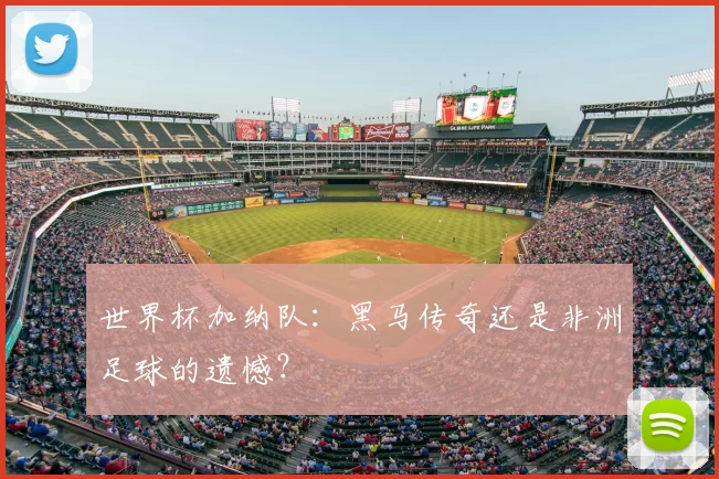 世界杯加纳队:黑马传奇还是非洲足球的遗憾?